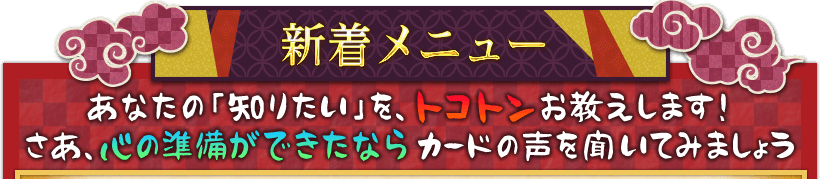 新着メニュー あなたの「知りたい」を、トコトンお教えします！ さあ、心の準備ができたならカードの声を聞いてみましょう